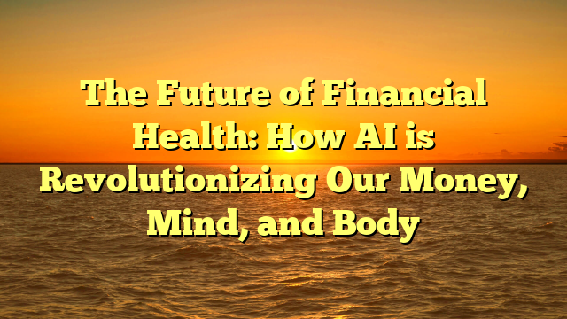 The Future of Financial Health: How AI is Revolutionizing Our Money, Mind, and Body