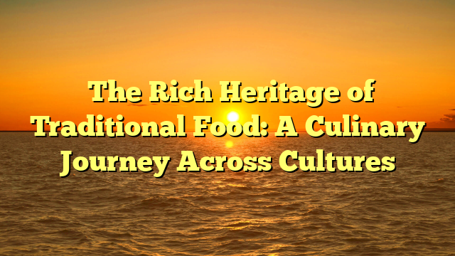 The Rich Heritage of Traditional Food: A Culinary Journey Across Cultures