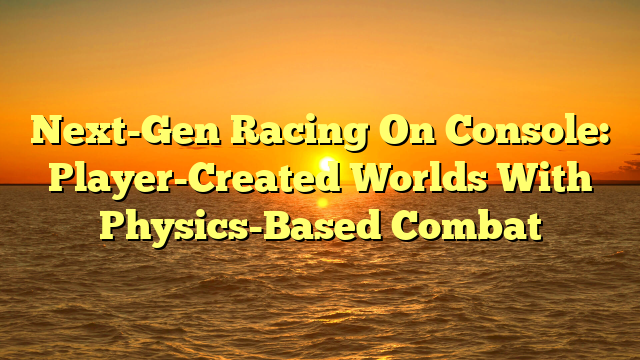 Next-Gen Racing On Console: Player-Created Worlds With Physics-Based Combat