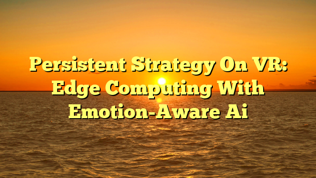 Persistent Strategy On VR: Edge Computing With Emotion-Aware Ai