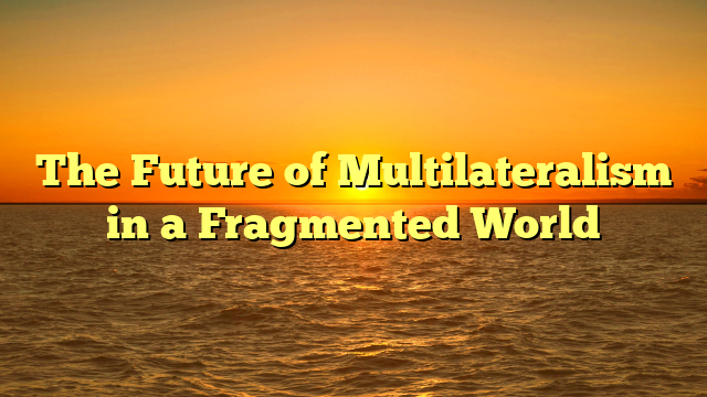 The Future of Multilateralism in a Fragmented World