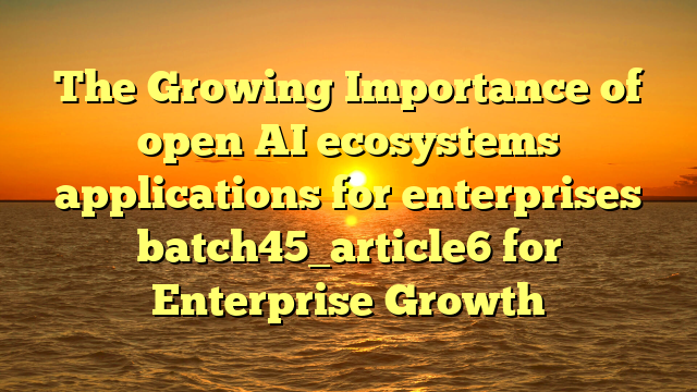 The Growing Importance of open AI ecosystems applications for enterprises batch45_article6 for Enterprise Growth